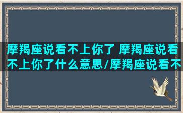 摩羯座说看不上你了 摩羯座说看不上你了什么意思/摩羯座说看不上你了 摩羯座说看不上你了什么意思-我的网站